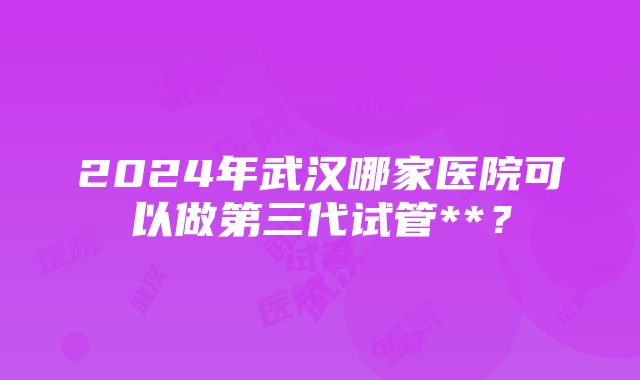 2024年武汉哪家医院可以做第三代试管**？