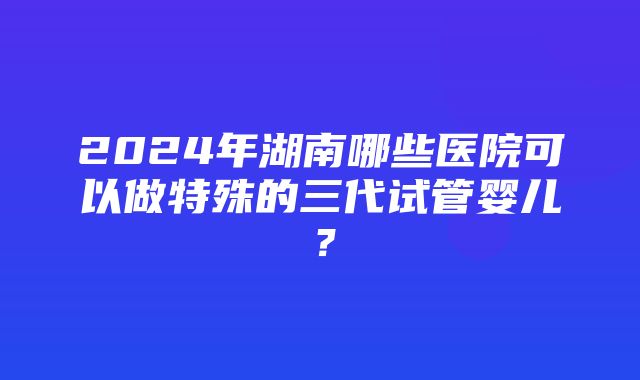 2024年湖南哪些医院可以做特殊的三代试管婴儿？