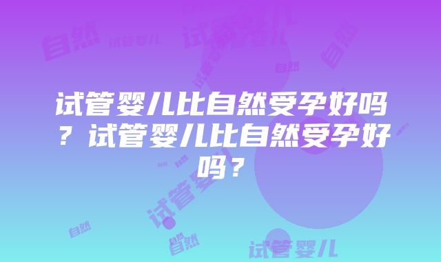 试管婴儿比自然受孕好吗？试管婴儿比自然受孕好吗？