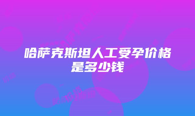 哈萨克斯坦人工受孕价格是多少钱