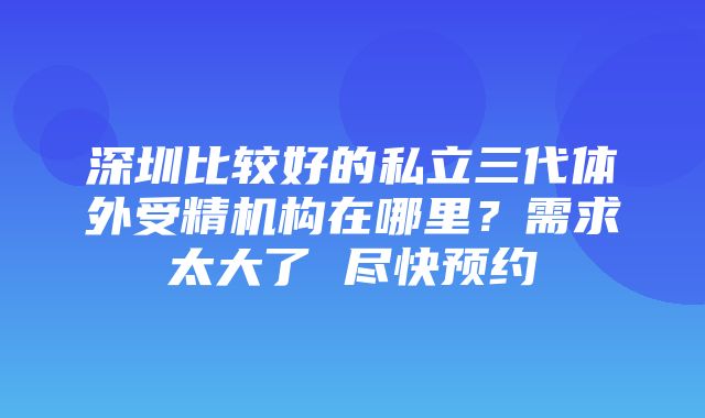 深圳比较好的私立三代体外受精机构在哪里？需求太大了 尽快预约