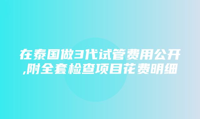 在泰国做3代试管费用公开,附全套检查项目花费明细