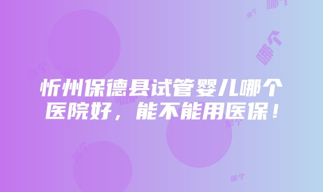 忻州保德县试管婴儿哪个医院好，能不能用医保！