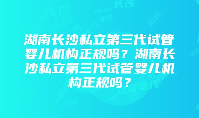 湖南长沙私立第三代试管婴儿机构正规吗？湖南长沙私立第三代试管婴儿机构正规吗？