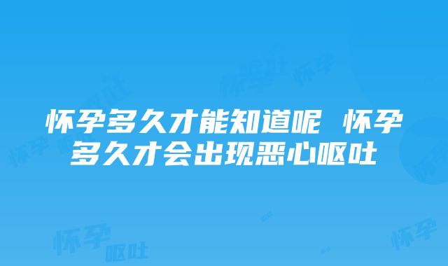 怀孕多久才能知道呢 怀孕多久才会出现恶心呕吐