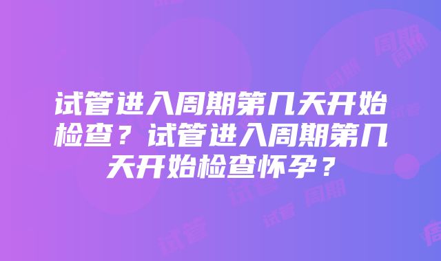 试管进入周期第几天开始检查？试管进入周期第几天开始检查怀孕？