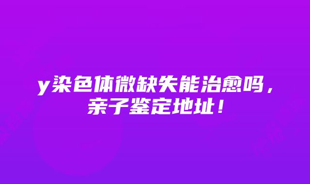 y染色体微缺失能治愈吗，亲子鉴定地址！