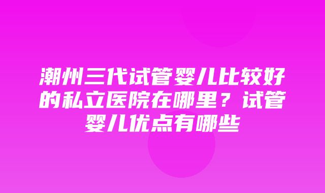 潮州三代试管婴儿比较好的私立医院在哪里？试管婴儿优点有哪些