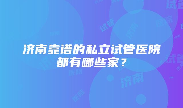 济南靠谱的私立试管医院都有哪些家？