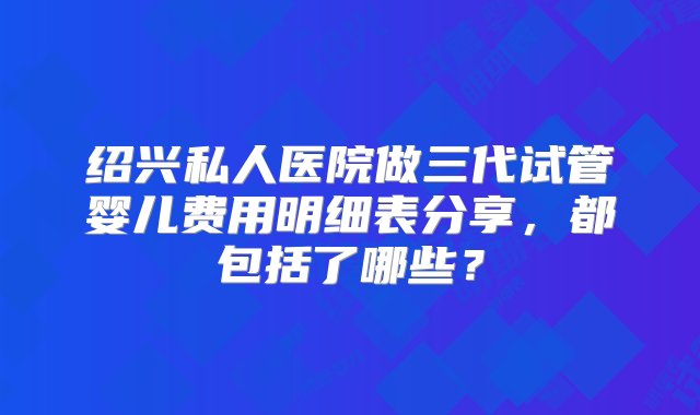 绍兴私人医院做三代试管婴儿费用明细表分享，都包括了哪些？