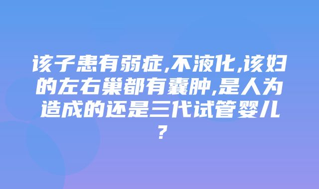 该子患有弱症,不液化,该妇的左右巢都有囊肿,是人为造成的还是三代试管婴儿？