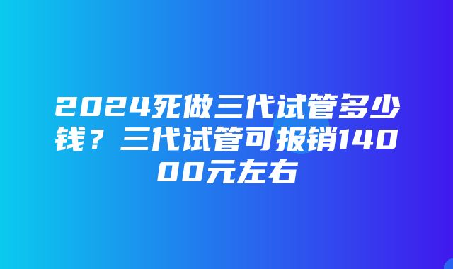 2024死做三代试管多少钱？三代试管可报销14000元左右