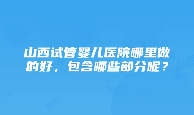 山西试管婴儿医院哪里做的好，包含哪些部分呢？