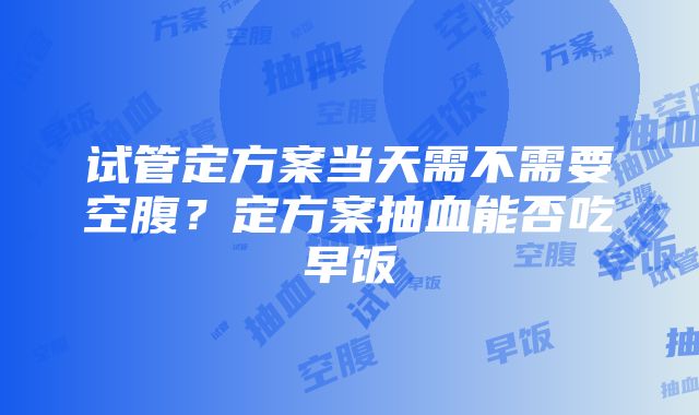 试管定方案当天需不需要空腹？定方案抽血能否吃早饭