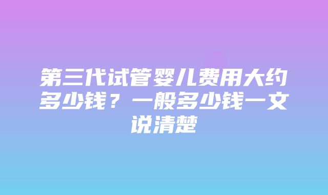 第三代试管婴儿费用大约多少钱？一般多少钱一文说清楚