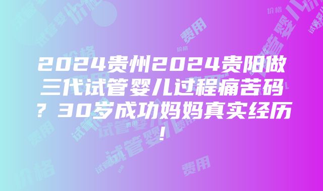 2024贵州2024贵阳做三代试管婴儿过程痛苦码？30岁成功妈妈真实经历!