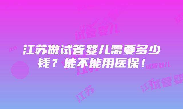 江苏做试管婴儿需要多少钱？能不能用医保！