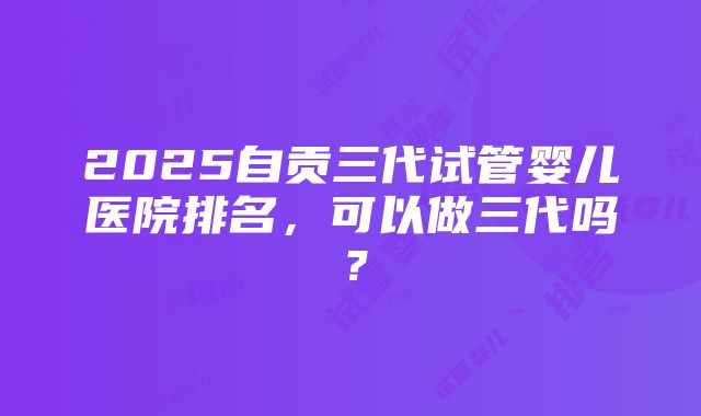 2025自贡三代试管婴儿医院排名，可以做三代吗？