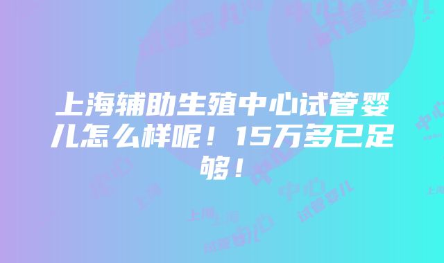 上海辅助生殖中心试管婴儿怎么样呢！15万多已足够！