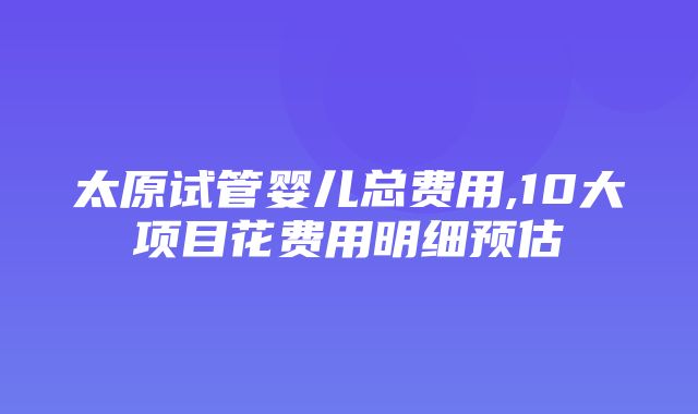 太原试管婴儿总费用,10大项目花费用明细预估