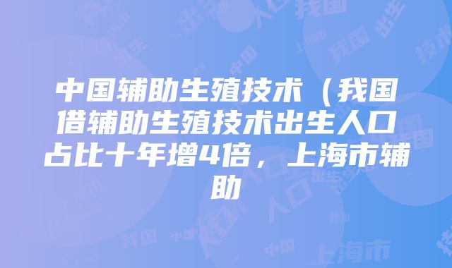 中国辅助生殖技术（我国借辅助生殖技术出生人口占比十年增4倍，上海市辅助