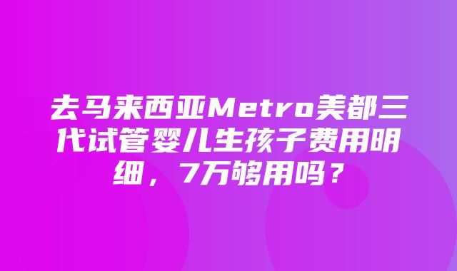 去马来西亚Metro美都三代试管婴儿生孩子费用明细，7万够用吗？