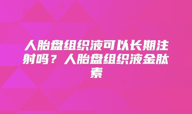 人胎盘组织液可以长期注射吗？人胎盘组织液金肽素