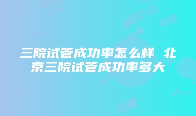 三院试管成功率怎么样 北京三院试管成功率多大