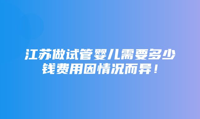 江苏做试管婴儿需要多少钱费用因情况而异！