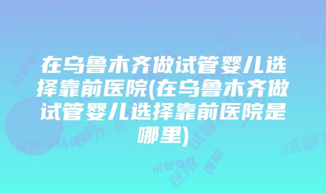 在乌鲁木齐做试管婴儿选择靠前医院(在乌鲁木齐做试管婴儿选择靠前医院是哪里)