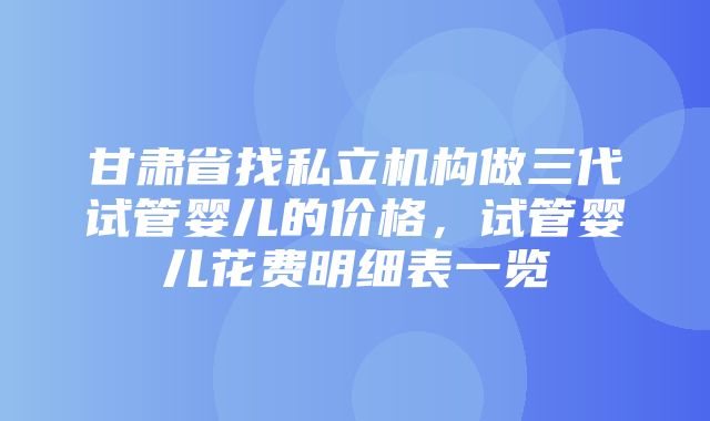 甘肃省找私立机构做三代试管婴儿的价格，试管婴儿花费明细表一览