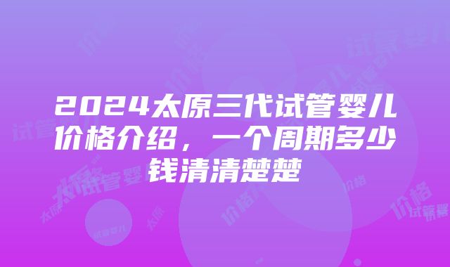 2024太原三代试管婴儿价格介绍，一个周期多少钱清清楚楚