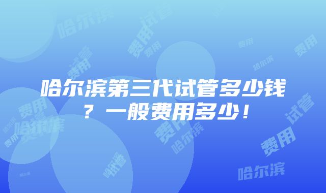 哈尔滨第三代试管多少钱？一般费用多少！