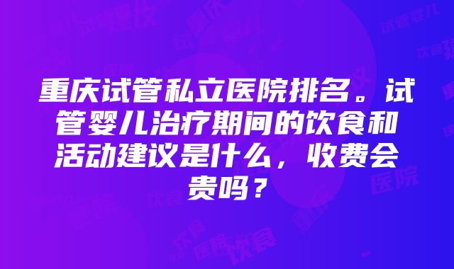 重庆试管私立医院排名。试管婴儿治疗期间的饮食和活动建议是什么，收费会贵吗？