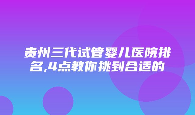 贵州三代试管婴儿医院排名,4点教你挑到合适的