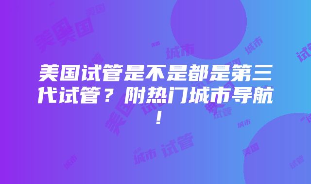 美国试管是不是都是第三代试管？附热门城市导航！