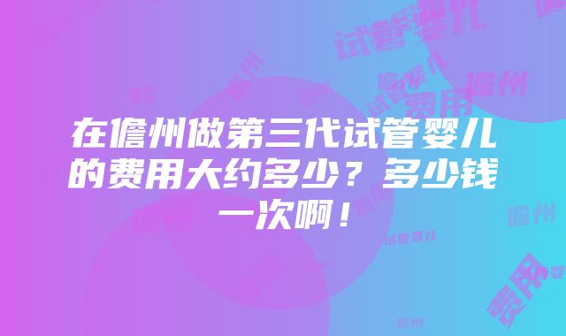 在儋州做第三代试管婴儿的费用大约多少？多少钱一次啊！