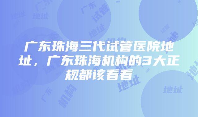 广东珠海三代试管医院地址，广东珠海机构的3大正规都该看看