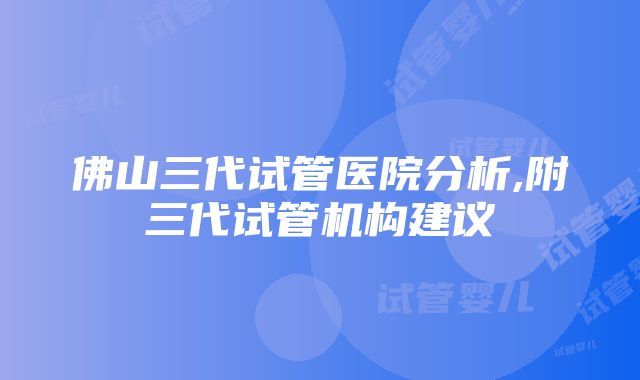 佛山三代试管医院分析,附三代试管机构建议