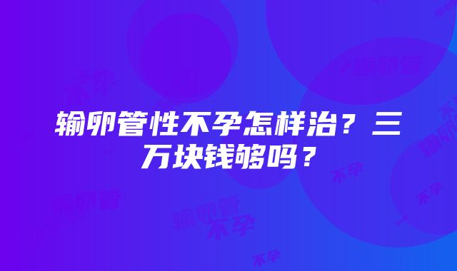 输卵管性不孕怎样治？三万块钱够吗？