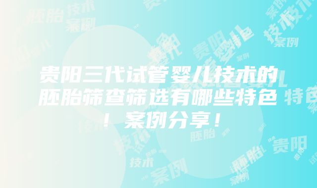 贵阳三代试管婴儿技术的胚胎筛查筛选有哪些特色！案例分享！