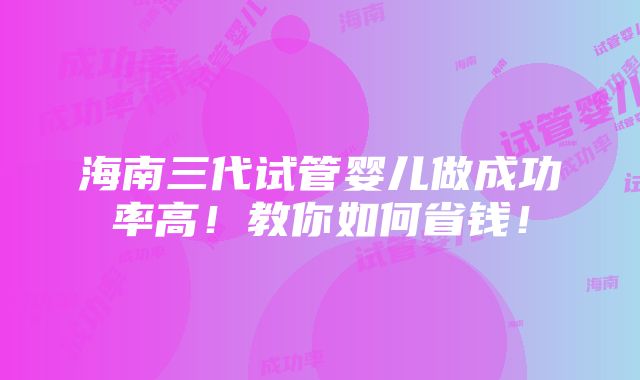 海南三代试管婴儿做成功率高！教你如何省钱！