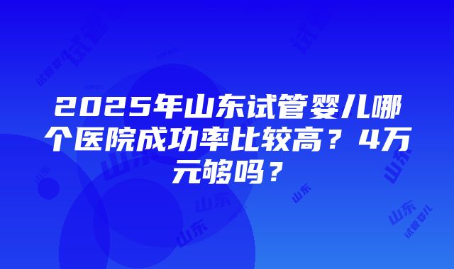 2025年山东试管婴儿哪个医院成功率比较高？4万元够吗？