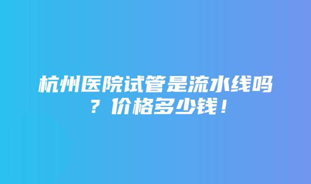 杭州医院试管是流水线吗？价格多少钱！