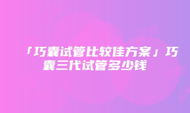 「巧囊试管比较佳方案」巧囊三代试管多少钱