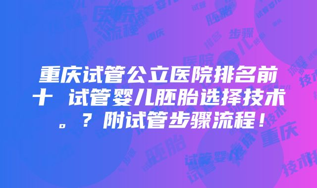 重庆试管公立医院排名前十 试管婴儿胚胎选择技术。？附试管步骤流程！