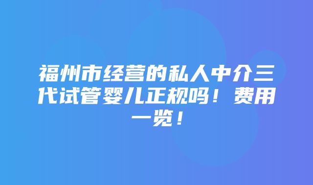 福州市经营的私人中介三代试管婴儿正规吗！费用一览！