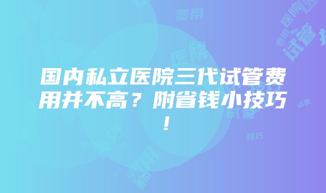 国内私立医院三代试管费用并不高？附省钱小技巧！