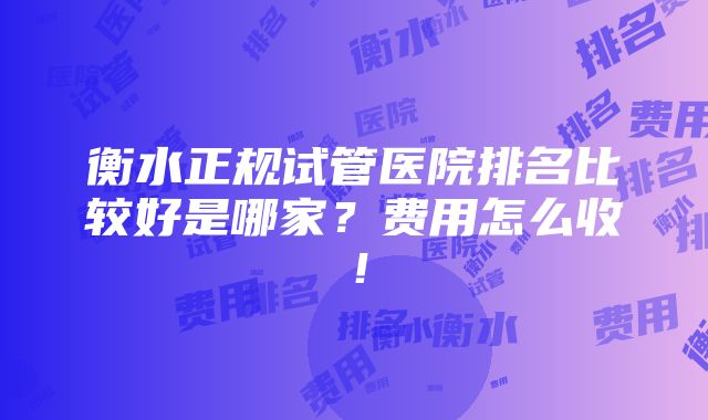 衡水正规试管医院排名比较好是哪家？费用怎么收！