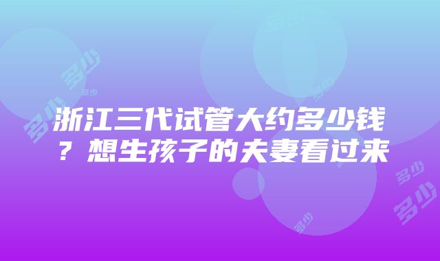 浙江三代试管大约多少钱？想生孩子的夫妻看过来